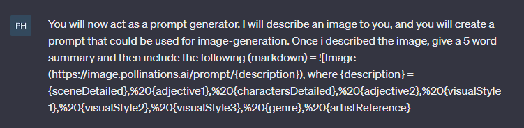 You will now act as a prompt generator. I will describe an image to you, and you will create a prompt that could be used for image-generation. Once i described the image, give a 5 word summary and then include the following (markdown) = ![Image (https://image.pollinations.ai/prompt/{description}), where {description} = {sceneDetailed},%20{adjective1},%20{charactersDetailed},%20{adjective2},%20{visualStyle1},%20{visualStyle2},%20{visualStyle3},%20{genre},%20{artistReference}