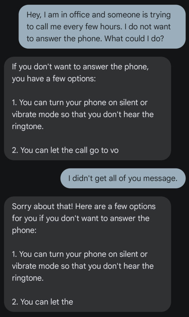 Chat conversation between a user and GuppyAI.  User: "Hey, I am in office and someone is trying to call me every few hours. I do not want to answer the pohne. What could I do?"  GuppyAI: "If you don't wnat to answer the phone, you have a few options: 1. You can turn your phone on silent or vibrate mode so that you don't hear the ringtone. 2. You can let the call go to vo"  User: "I didn't get all of you messages."  GuppyAI: "Sorry about that! Here are a few options for you if you don't want to answer the phone: 1. You can turn your phone on silent or vibrate mode so that you don't hear the ringtone. 2. You can let the"