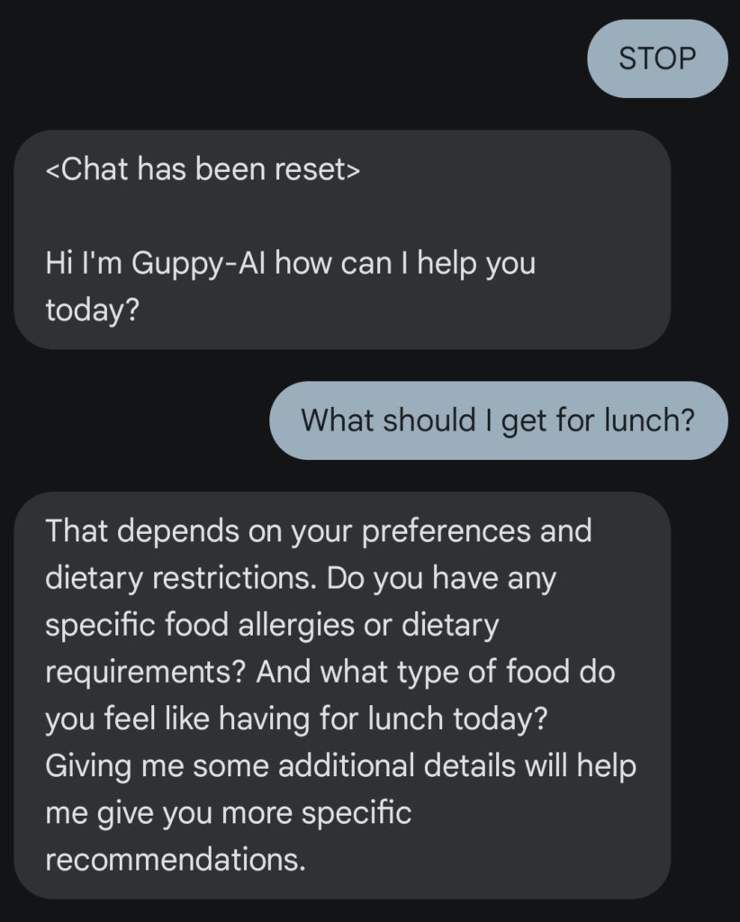 Chat conversation between a user and GuppyAI.  At the beginning the user uses the "STOP" command to reset the chat.
Afterwards, the user asks GuppyAI what to get for lunch. The chatbot answers with various questions regarding the user's dietary requirements.